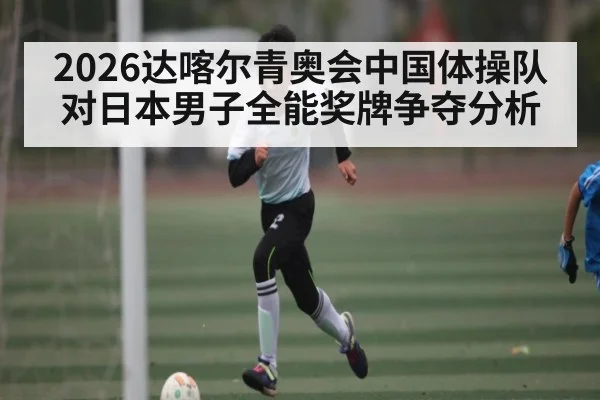 2026达喀尔青奥会中国体操队对日本男子全能奖牌争夺分析