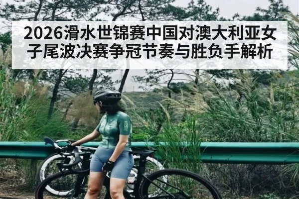 2026滑水世锦赛中国对澳大利亚女子尾波决赛争冠节奏与胜负手解析